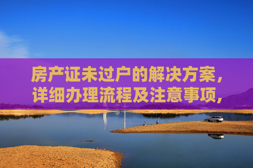 房产证未过户的解决方案，详细办理流程及注意事项,房产证没过户怎么办理
