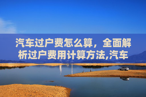 汽车过户费怎么算，全面解析过户费用计算方法,汽车过户费怎么算