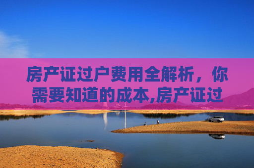 房产证过户费用全解析，你需要知道的成本,房产证过户需要多少钱
