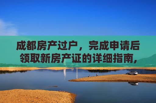 成都房产过户，完成申请后领取新房产证的详细指南,成都过户申请办完了拿什么东西去取新房产证