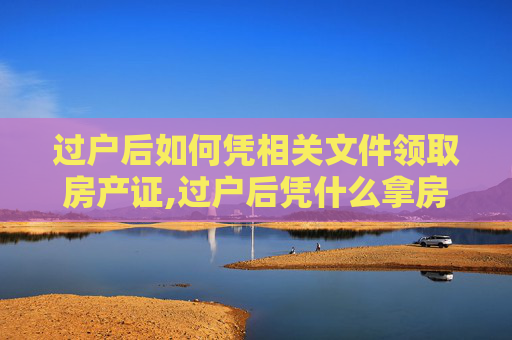 过户后如何凭相关文件领取房产证,过户后凭什么拿房产证