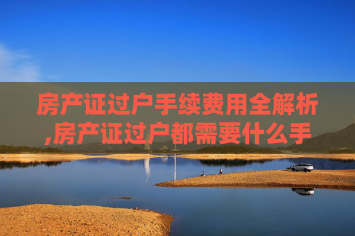 房产证过户手续费用全解析,房产证过户都需要什么手续费