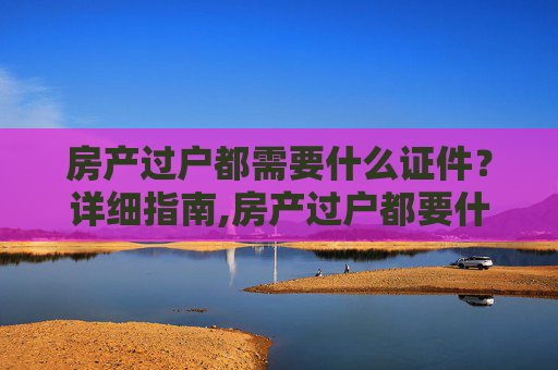 房产过户都需要什么证件？详细指南,房产过户都要什么证件