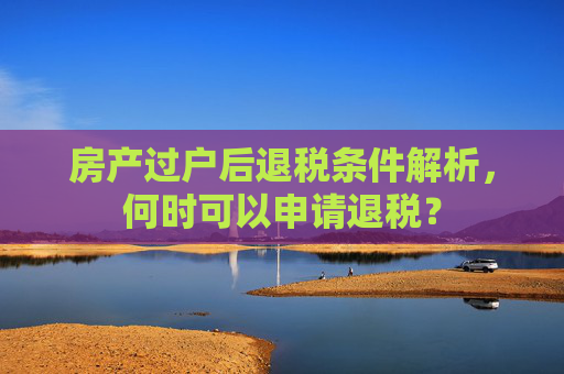房产过户后退税条件解析，何时可以申请退税？