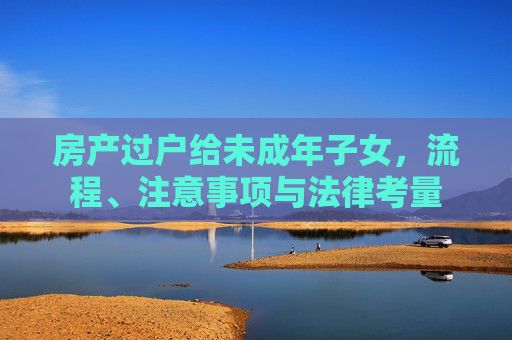 房产过户给未成年子女，流程、注意事项与法律考量