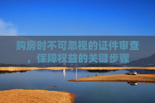 购房时不可忽视的证件审查，保障权益的关键步骤