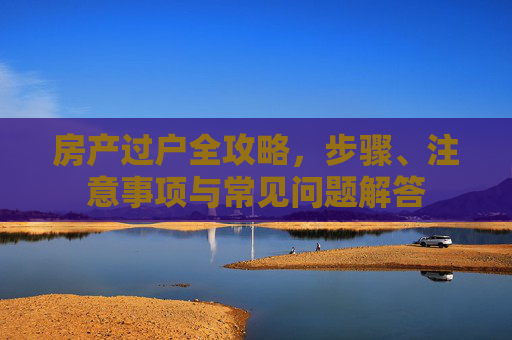 房产过户全攻略，步骤、注意事项与常见问题解答