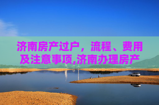 济南房产过户，流程、费用及注意事项,济南办理房产过户