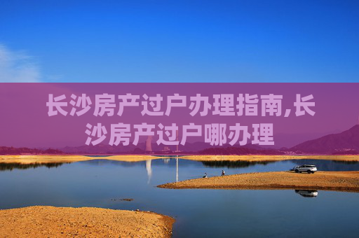 长沙房产过户办理指南,长沙房产过户哪办理