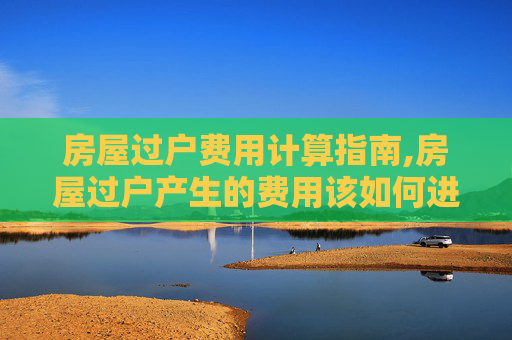 房屋过户费用计算指南,房屋过户产生的费用该如何进行计算