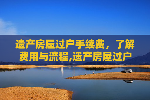 遗产房屋过户手续费，了解费用与流程,遗产房屋过户手续费
