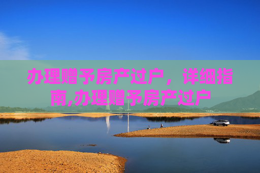 办理赠予房产过户，详细指南,办理赠予房产过户
