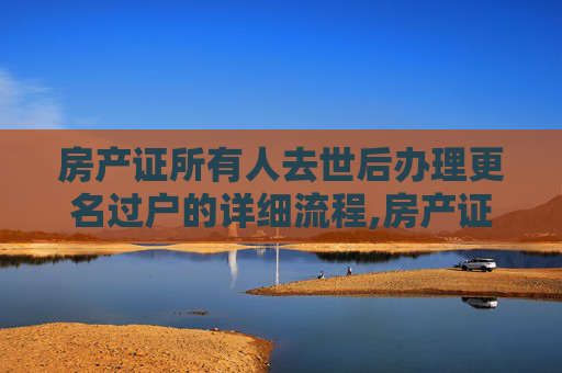 房产证所有人去世后办理更名过户的详细流程,房产证所有人去世办理更名过户流程