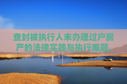 查封被执行人未办理过户房产的法律实践与执行难题,查封被执行人未办理过户房产