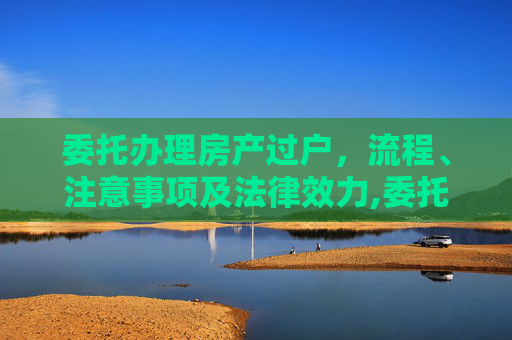 委托办理房产过户，流程、注意事项及法律效力,委托办理房产过户