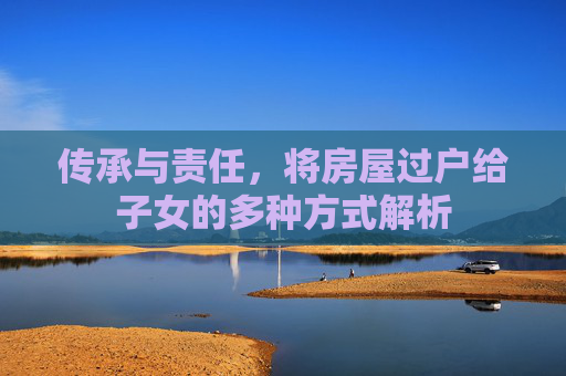 传承与责任，将房屋过户给子女的多种方式解析