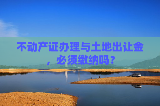 不动产证办理与土地出让金，必须缴纳吗？