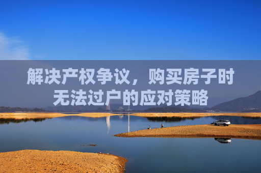 解决产权争议，购买房子时无法过户的应对策略