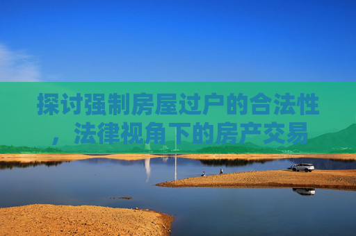 探讨强制房屋过户的合法性，法律视角下的房产交易