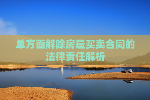 单方面解除房屋买卖合同的法律责任解析