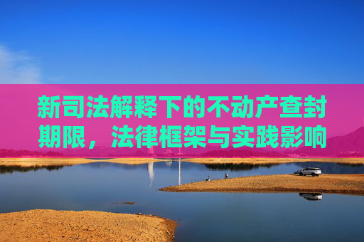新司法解释下的不动产查封期限，法律框架与实践影响