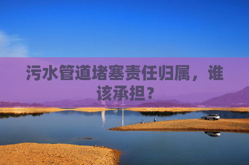 污水管道堵塞责任归属，谁该承担？
