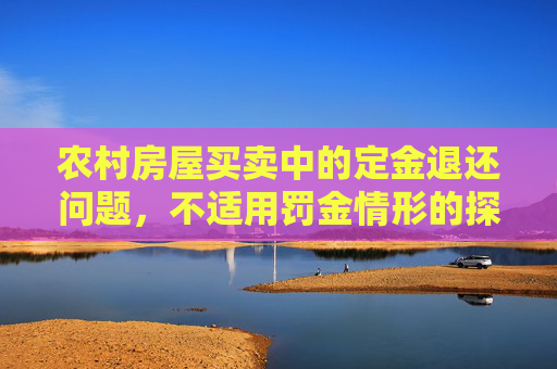 农村房屋买卖中的定金退还问题，不适用罚金情形的探讨