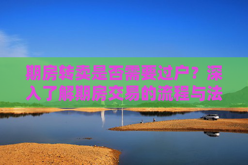 期房转卖是否需要过户？深入了解期房交易的流程与法律要求