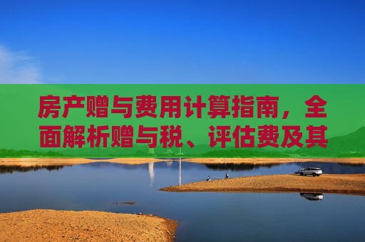 房产赠与费用计算指南，全面解析赠与税、评估费及其他相关费用