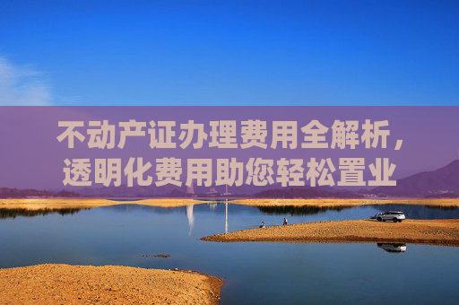 不动产证办理费用全解析，透明化费用助您轻松置业