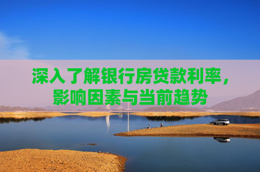深入了解银行房贷款利率，影响因素与当前趋势