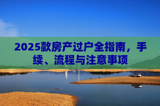 2025款房产过户全指南，手续、流程与注意事项