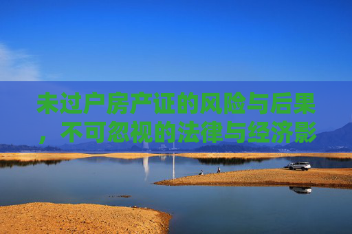 未过户房产证的风险与后果，不可忽视的法律与经济影响