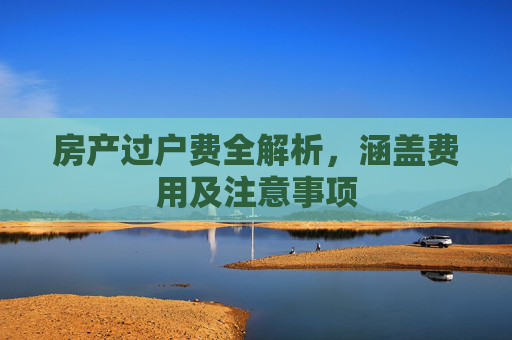 房产过户费全解析，涵盖费用及注意事项