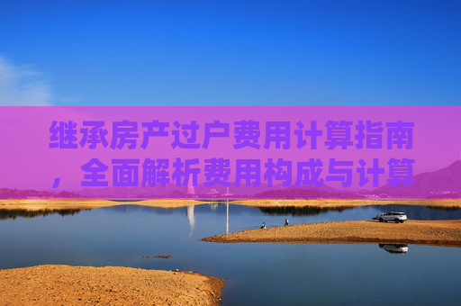 继承房产过户费用计算指南，全面解析费用构成与计算方法