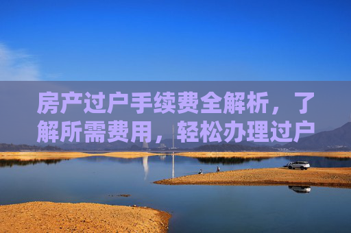 房产过户手续费全解析，了解所需费用，轻松办理过户