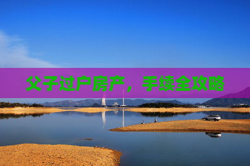父子过户房产，手续全攻略