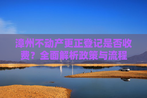 漳州不动产更正登记是否收费？全面解析政策与流程