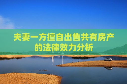夫妻一方擅自出售共有房产的法律效力分析
