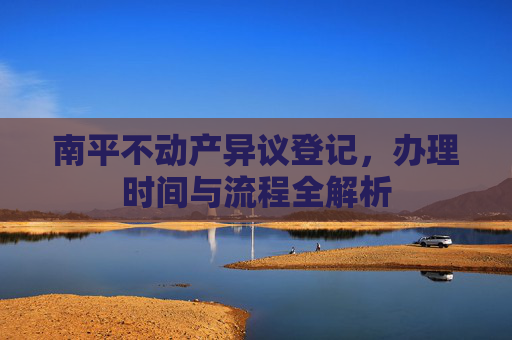 南平不动产异议登记，办理时间与流程全解析