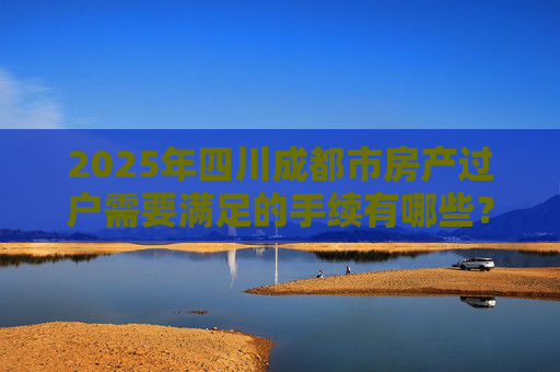 2025年四川成都市房产过户需要满足的手续有哪些？