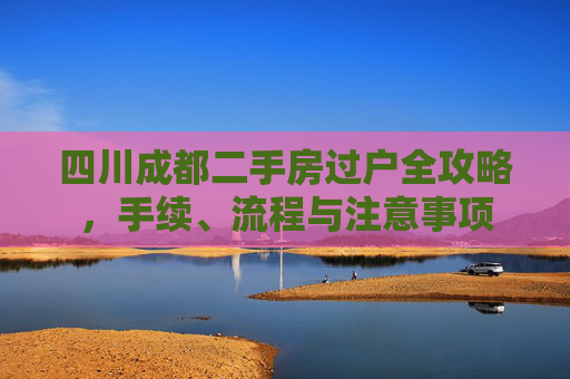 四川成都二手房过户全攻略，手续、流程与注意事项