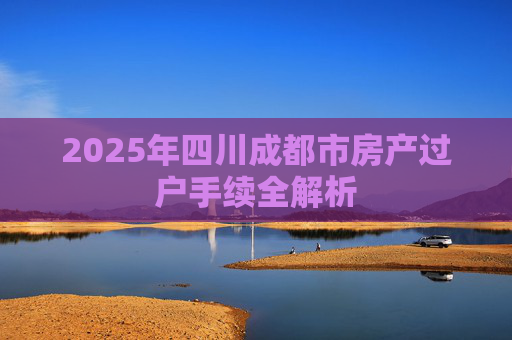 2025年四川成都市房产过户手续全解析