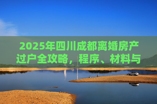 2025年四川成都离婚房产过户全攻略，程序、材料与注意事项