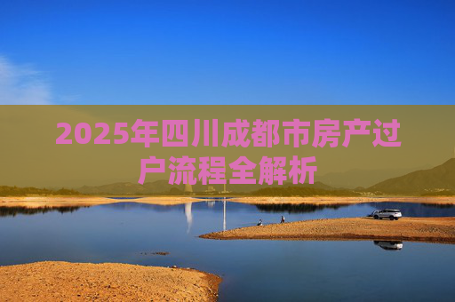 2025年四川成都市房产过户流程全解析
