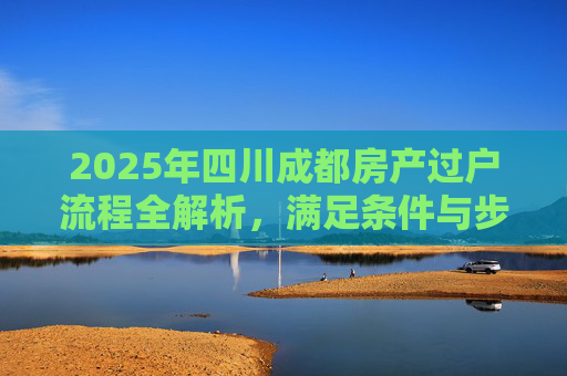 2025年四川成都房产过户流程全解析，满足条件与步骤详解