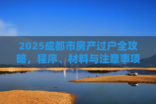 2025成都市房产过户全攻略，程序、材料与注意事项