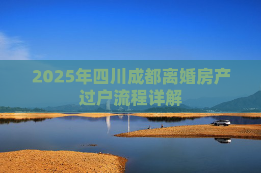 2025年四川成都离婚房产过户流程详解