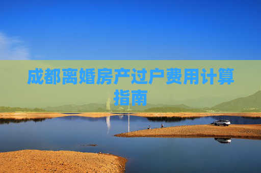 成都离婚房产过户费用计算指南