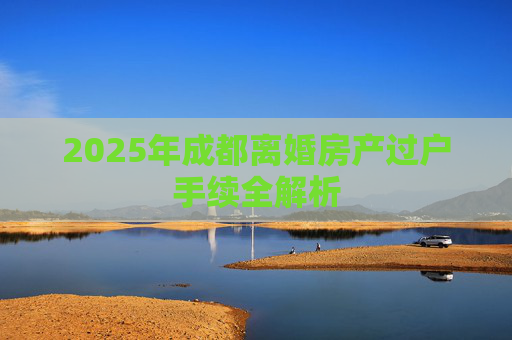 2025年成都离婚房产过户手续全解析